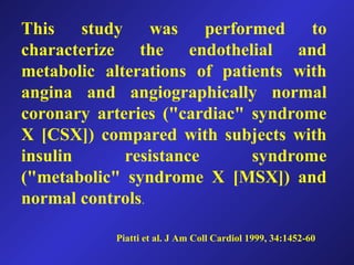 This study was performed to
characterize the endothelial and
metabolic alterations of patients with
angina and angiographically normal
coronary arteries ("cardiac" syndrome
X [CSX]) compared with subjects with
insulin resistance syndrome
("metabolic" syndrome X [MSX]) and
normal controls.
Piatti et al. J Am Coll Cardiol 1999, 34:1452-60
 