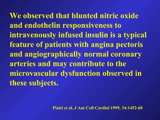 Piatti et al. J Am Coll Cardiol 1999, 34:1452-60
We observed that blunted nitric oxide
and endothelin responsiveness to
intravenously infused insulin is a typical
feature of patients with angina pectoris
and angiographically normal coronary
arteries and may contribute to the
microvascular dysfunction observed in
these subjects.
 