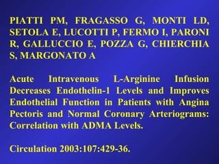PIATTI PM, FRAGASSO G, MONTI LD,
SETOLA E, LUCOTTI P, FERMO I, PARONI
R, GALLUCCIO E, POZZA G, CHIERCHIA
S, MARGONATO A
Acute Intravenous L-Arginine Infusion
Decreases Endothelin-1 Levels and Improves
Endothelial Function in Patients with Angina
Pectoris and Normal Coronary Arteriograms:
Correlation with ADMA Levels.
Circulation 2003:107:429-36.
 