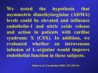 We tested the hypothesis that
asymmetric dimethylarginine (ADMA)
levels could be elevated and influence
endothelin-1 and nitric oxide release
and action in patients with cardiac
syndrome X (CSX). In addition, we
evaluated whether an intravenous
infusion of L-arginine would improve
endothelial function in these subjects.
Piatti et al. Circulation 2003, 107:429-36
 