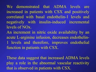 We demonstrated that ADMA levels are
increased in patients with CSX and positively
correlated with basal endothelin-1 levels and
negatively with insulin-induced incremental
levels of NOx.
An increment in nitric oxide availability by an
acute L-arginine infusion, decreases endothelin-
1 levels and therefore, improves endothelial
function in patients with CSX.
These data suggest that increased ADMA levels
play a role in the abnormal vascular reactivity
that is observed in patients with CSX.
 