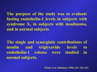 The purpose of the study was to evaluate
fasting endothelin-1 levels in subjects with
syndrome X, in subjects with insulinoma,
and in normal subjects.
The single and synergistic contributions of
insulin and triglyceride levels to
endothelin-1 release were studied in
normal subjects.
Piatti et al Diabetes 1996; 45: 316-321
 