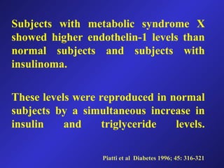 Subjects with metabolic syndrome X
showed higher endothelin-1 levels than
normal subjects and subjects with
insulinoma.
These levels were reproduced in normal
subjects by a simultaneous increase in
insulin and triglyceride levels.
Piatti et al Diabetes 1996; 45: 316-321
 