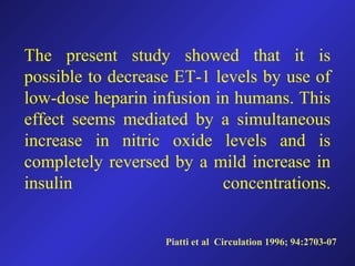 Piatti et al Circulation 1996; 94:2703-07
The present study showed that it is
possible to decrease ET-1 levels by use of
low-dose heparin infusion in humans. This
effect seems mediated by a simultaneous
increase in nitric oxide levels and is
completely reversed by a mild increase in
insulin concentrations.
 