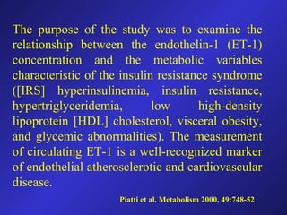 The purpose of the study was to examine the
relationship between the endothelin-1 (ET-1)
concentration and the metabolic variables
characteristic of the insulin resistance syndrome
([IRS] hyperinsulinemia, insulin resistance,
hypertriglyceridemia, low high-density
lipoprotein [HDL] cholesterol, visceral obesity,
and glycemic abnormalities). The measurement
of circulating ET-1 is a well-recognized marker
of endothelial atherosclerotic and cardiovascular
disease.
Piatti et al. Metabolism 2000, 49:748-52
 
