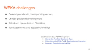 WEKA challenges
● Convert your data to corresponding vectors
● Choose proper data transformers
● Select and tweak desired Classifiers
● Run experiments and adjust your settings
Good materials about WEKA for beginners:
● How to Run Your First Classifier in Weka
● Data mining with WEKA, Part 2. Classification and clustering
● Document Classification using WEKA
23
 