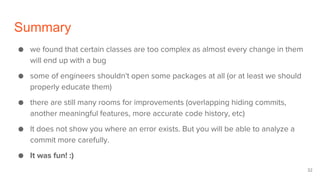 Summary
● we found that certain classes are too complex as almost every change in them
will end up with a bug
● some of engineers shouldn't open some packages at all (or at least we should
properly educate them)
● there are still many rooms for improvements (overlapping hiding commits,
another meaningful features, more accurate code history, etc)
● It does not show you where an error exists. But you will be able to analyze a
commit more carefully.
● It was fun! :)
32
 