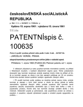 českoslovENSKÁ socīAListickÁ
REPUBLIKA
p ŘAD P R o PATENTY A VYNÁLEz y
Vydáno 15. srpna 1961 : vyloženo 15. února 1961
Třída
PATENTNÍspis č.
100635
Právo k využití vynálezu přísluší státu podle 3 odst. 6 zák. . 34/1957 Sb.
- JAROSLAV HORÁK, PRAHA
otopná kamínkas prostorempro ohřev jídla v nádobě apod.
Přihlášeno 1. srpna 1960 (Pv4834-60) Platnost patentu od 1. srpna
1960
V některých případech je nutno používat kamínek minimálních rozměrů, na příklad
v hlídačských boudách, v budkách železničních vagónů apod. Těmto požadavkům
dosavadní typy kamínek nevyhovují, protože zaujímají mnoho místa na příklad už tím,
že je komínek zapojen ze strany a jen toto zapojení potřebuje asi 30 cm prostoru.
Kromě toho dochází občas k požárům vzniklým vypadnutím žhavých uhlíků.
• Při použití kamínek podle vynálezu se dosáhne jednak úspory místa, protože
komínek je zapojen v horní části kamen a nikoliv ze strany, jednak je takřka
znemožněno vypadnutí žhavých uhlíků, protože popelová část kamínek nemá
popelovou zásuvku dosavadního otevřeného typu a nemá také dvířka u roštu a
popelového prostoru. Kromě toho tvar kamínek dovoluje umístění těchto v rohu
místnosti. Odstranění popela je jednorázové, celý popelníkový prostor se odnese s
popelem. k popelnici, odpadá vyhrabávání popela a smetání popela vysypaného na
podlahu. -
 