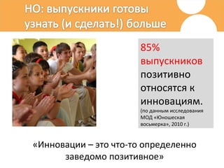 85% выпускников  позитивно относятся к инновациям. (по данным исследования МОД «Юношеская восьмерка», 2010 г.)   «Инновации – это что-то определенно заведомо позитивное» 