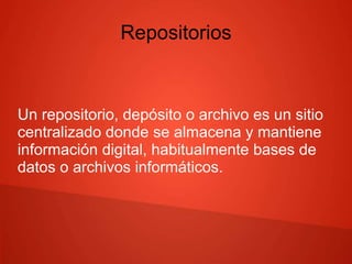 Repositorios
Un repositorio, depósito o archivo es un sitio
centralizado donde se almacena y mantiene
información digital, habitualmente bases de
datos o archivos informáticos.
 