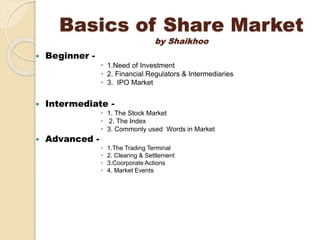 Basics of Share Market
by Shaikhoo
 Beginner -
 1.Need of Investment
 2. Financial Regulators & Intermediaries
 3. IPO Market
 Intermediate -
 1. The Stock Market
 2. The Index
 3. Commonly used Words in Market
 Advanced -
 1.The Trading Terminal
 2. Clearing & Settlement
 3.Coorporate Actions
 4. Market Events
 