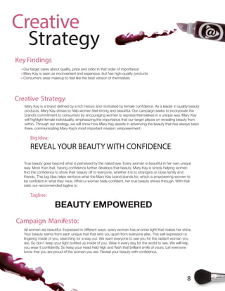 8
Creative
Strategy
All women are beautiful. Expressed in different ways, every woman has an inner light that makes her shine.
Your beauty stems from each unique trait that sets you apart from everyone else. This self-expression is
lingering inside of you, searching for a way out. We want everyone to see you for the radiant woman you
are. So don’t keep your light bottled up inside of you. Wear it every day for the world to see. We will help
Key Findings
Our target cares about quality, price and color in that order of importance
Mary Kay is seen as inconvenient and expensive, but has high-quality products
Consumers wear makeup to feel like the best version of themselves
products, Mary Kay strives to help women feel strong and beautiful. Our campaign seeks to incorporate the
brand’s commitment to consumers by encouraging women to express themselves in a unique way. Mary Kay
will highlight female individuality, emphasizing the importance that our target places on revealing beauty from
within. Through our strategy, we will show how Mary Kay assists in advancing the beauty that has always been
there, communicating Mary Kay’s most important mission: empowerment.
True beauty goes beyond what is perceived by the naked eye. Every woman is beautiful in her own unique
friends. This big idea helps reinforce what the Mary Kay brand stands for, which is empowering women to
said, our recommended tagline is:
Campaign Manifesto:
Creative Strategy:
Big Idea:
Tagline:
REVEAL YOUR BEAUTY WITH CONFIDENCE
BEAUTY EMPOWERED
 