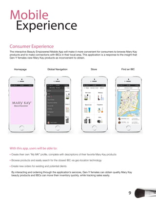 9
Mobile
Experience
Consumer Experience
The interactive Beauty Empowered Mobile App will make it more convenient for consumers to browse Mary Kay
products and to make connections with IBCs in their local area. This application is a response to the insight that
Gen-Y females view Mary Kay products as inconvenient to obtain.
Create their own “My MK” profile, complete with descriptions of their favorite Mary Kay products
Browse products and easily search for the closest IBC via geo-location technology
Create new orders for existing and potential clients
By interacting and ordering through the application’s services, Gen-Y females can obtain quality Mary Kay
beauty products and IBCs can move their inventory quickly, while tracking sales easily.
With this app, users will be able to:
 