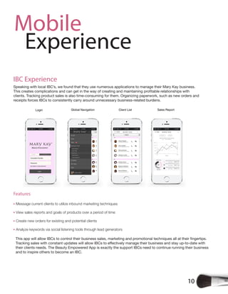 10
Mobile
Experience
IBC Experience
Speaking with local IBC’s, we found that they use numerous applications to manage their Mary Kay business.
clients. Tracking product sales is also time-consuming for them. Organizing paperwork, such as new orders and
receipts forces IBCs to consistently carry around unnecessary business-related burdens.
Features
Message current clients to utilize inbound marketing techniques
View sales reports and goals of products over a period of time
Create new orders for existing and potential clients
Analyze keywords via social listening tools through lead generators
their clients needs. The Beauty Empowered App is exactly the support IBCs need to continue running their business
and to inspire others to become an IBC.
 