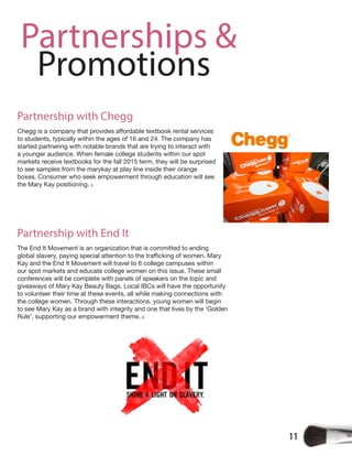 11
Partnerships &
Promotions
Partnership with Chegg
to students, typically within the ages of 16 and 24. The company has
started partnering with notable brands that are trying to interact with
a younger audience. When female college students within our spot
markets receive textbooks for the fall 2015 term, they will be surprised
to see samples from the marykay at play line inside their orange
boxes. Consumer who seek empowerment through education will see
the Mary Kay positioning. 5
Partnership with End It
The End It Movement is an organization that is committed to ending
Kay and the End It Movement will travel to 6 college campuses within
our spot markets and educate college women on this issue. These small
conferences will be complete with panels of speakers on the topic and
giveaways of Mary Kay Beauty Bags. Local IBCs will have the opportunity
to volunteer their time at these events, all while making connections with
the college women. Through these interactions, young women will begin
to see Mary Kay as a brand with integrity and one that lives by the ‘Golden
Rule’, supporting our empowerment theme. 6
 