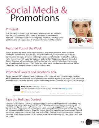 12
Social Media &
Promotions
Pinterest
The Mary Kay Pinterest page will create pinboards such as, “Makeup
Tips for a Job Interview,” and “Makeup Trends for Summer Music
Festivals.” These pinboards will be integrated across all Mary Kay social
platforms and will engage Gen-Y females with more youthful content.
Featured Post of the Week
Mary Kay has a reputable social media presence as a whole; however, these practices
need to be implemented by every IBC. Independent Beauty Consultants need to have a
make connections with a younger audience and maintain these connections. Independent
Beauty Directors will nominate one IBC from her team for having the best or most popular
“shout out” and recognize them for their social success.
Promoted Tweets and Facebook Ads
Twitter has over 240 million active monthly users. Mary Kay will launch the promoted hashtag
transformation. Facebook will also display promoted posts and statuses throughout the campaign. 7
Face the Holidays Contest
Holiday Beauty Bags when they post photos of themselves wearing Mary Kay makeup for 14
days in a row. These posts will be tracked by users utilizing the #MKEmpowered hashtag. They
encourage young users to share their love for the Mary Kay brand with their personal Instagram
followers. It will also promote more social interaction between these young Mary Kay lovers and
the brand.
 