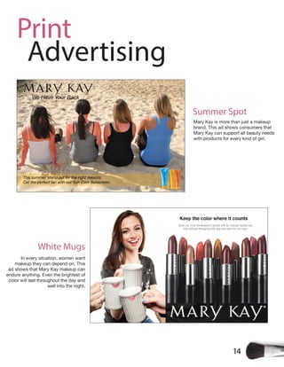 14
Print
Advertising
Mary Kay is more than just a makeup
brand. This ad shows consumers that
Mary Kay can support all beauty needs
with products for every kind of girl.
Summer Spot
White Mugs
In every situation, women want
makeup they can depend on. This
ad shows that Mary Kay makeup can
endure anything. Even the brightest of
color will last throughout the day and
well into the night.
 