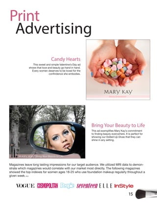 15
Print
Advertising
Magazines leave long lasting impressions for our target audience. We utilized MRI data to demon-
strate which magazines would correlate with our market most directly. The following magazines
showed the top indexes for women ages 18-25 who use foundation makeup regularly throughout a
given week.8-9
showing our Dolled Up Divas that they can
shine in any setting.
Bring Your Beauty to Life
This sweet and simple Valentine’s Day ad
shows that love and beauty go hand in hand.
Every women deserves to be loved for the
Candy Hearts
 