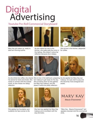 16
Digital
Advertising
Mary Kay girl wakes up, ready to
start her morning routine.
As she makes her way to the
kitchen, she walks past the mirror in
the hallway. She doesn’t notice her
She arrives in the kitchen, desperate
her phone for texts and emails. She
wants to connect with the outside
world, so she misses her sleepy
She is now in the bathroom, preparing
her makeup to get ready for the day.
She is looking down as she gathers
her Mary Kay makeup, and still
As she applies her Mary Kay eye
makeup, her eyes start to pop and
she becomes more energized and
awake.
She applies her foundation and
suddenly her face comes to life.
She has now applied her Mary Kay
way she looks.
“Mary Kay - Beauty Empowered” text
appears onscreen and the commerical
ends.
Youtube Pre-Roll Commercial Storyboard
Beauty Empowered
 