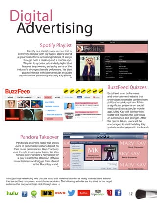 17
Digital
Advertising
Through cross-referencing MRI data we found that millennial women are heavy internet users whether
they are on their computers, smartphones or tablets. The following websites are top sites for our target
audience that can garner high click-through rates. 15
Spotify is a digital music service that is
extremely popular with our target. Users spend
a great deal of time accessing millions of songs
through both a desktop and a mobile app.
We plan to sponsor a branded playlist that
features empowering songs by some of the
industry’s strongest female performers. We also
plan to interact with users through an audio
advertisement promoting the Mary Kay brand.
10
Spotify Playlist
Pandora Takeover
Pandora is an online radio that allows
users to personalize stations based on
their music preferences. Gen-Y actively
uses the site on a regular basis. We plan
to take over Pandora’s homepage for
a day to catch the attention of these
music listeners and trigger their interest
in the Mary Kay brand.
12
BuzzFeed is an online news
and entertainment website that
showcases shareable content from
politics to quirky quizzes. It has
media and has a popular mobile
app. Mary Kay will sponsor two
BuzzFeed quizzes that will focus
the quiz is taken, users will be
encouraged to visit the Mary Kay
website and engage with the brand.
11
BuzzFeed Quizzes
 