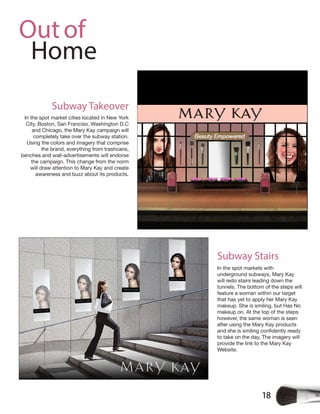 18
Outof
Home
Subway Takeover
In the spot market cities located in New York
City, Boston, San Franciso, Washington D.C
and Chicago, the Mary Kay campaign will
completely take over the subway station.
Using the colors and imagery that comprise
the brand, everything from trashcans,
benches and wall-advertisements will endorse
the campaign. This change from the norm
will draw attention to Mary Kay and create
awareness and buzz about its products.
In the spot markets with
underground subways, Mary Kay
will redo stairs leading down the
tunnels. The bottom of the steps will
feature a woman within our target
that has yet to apply her Mary Kay
makeup. She is smiling, but Has No
makeup on. At the top of the steps
however, the same woman is seen
after using the Mary Kay products
to take on the day. The imagery will
provide the link to the Mary Kay
Website.
Subway Stairs
 