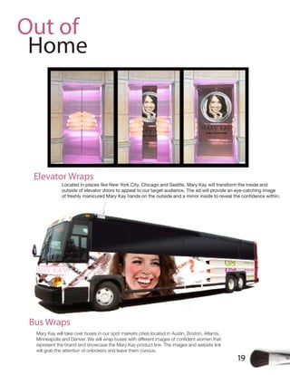 19
Out of
Home
Mary Kay will take over buses in our spot markets cities located in Austin, Boston, Atlanta,
represent the brand and showcase the Mary Kay product line. The images and website link
will grab the attention of onlookers and leave them curious.
Bus Wraps
Located in places like New York City, Chicago and Seattle, Mary Kay will transform the inside and
outside of elevator doors to appeal to our target audience. The ad will provide an eye-catching image
Elevator Wraps
 
