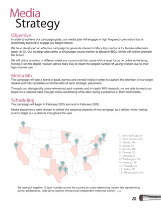 Media
Strategy
20
Objective
In order to achieve our campaign goals, our media plan will engage in high frequency promotion that is
aged 18-25. Our strategy also seeks to encourage young women to become IBCs, which will further promote
the brand.
Honing in on the digital medium allows Mary Kay to reach the largest number of young women due to their
high internet use.
Media Mix
The campaign will use a blend of paid, earned and owned media in order to capture the attention of our target
Through our strategically cross-referenced spot markets and in-depth MRI research, we are able to reach our
target on a national base through online advertising while also having a presence in their local media.
Scheduling
The campaign will begin in February 2015 and end in February 2016.
sure to target our audience throughout the year.
1. New York City, NY
2. San Francisco, CA
3. Seattle, WA
4. Austin, TX
5. Boston, MA
6. Denver, CO
7. Chicago, IL
8. Washington D.C.
9. Houston, TX
10. Atlanta, GA
11. Dallas, TX
12. Minneapolis, MN
5
7
8
10
11
12
94
4
2
3
1
We have put together 12 spot markets across the country by cross-referencing top ten lists representing
active, professional, tech savvy, fashion forward and independent millennial women. 16-24
 