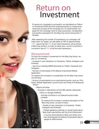 Return on
Investment
22
To assure our campaign is successful, we calculated our Return
on Investment (ROI) and then proposed tactics to measure the
continued success of the campaign as it is implemented. Our
goals for this campaign were to raise awareness, consideration
and positive perception for the Mary Kay brand among Gen-Y
females.
After assessing the number of impressions our campaign will
make upon our target, we calculated an ROI of approximately
15%, assuming that 3% of our total impressions will purchase
a Mary Kay product. In order to break even, we aim to achieve a
conversion rate of .2% of all the total impressions.
Measurement:
To track the increase in awareness for the Mary Kay brand, we
plan on monitoring:
- Increase in user interaction on Facebook, Twitter, Instagram and
Pinterest
- Use of our hashtag #MKEmpowered on Twitter, Facebook and
Instagram
- Number of downloads of the Beauty Empowered Mobile
Application
To measure the increase in consideration for the Mary Kay brand,
we will track:
- Amount of participants at our promotional events; such as, Pink
Santa, Mobile Application Launch Event and Pretty & Professional
Mixers
- Repins and likes
- Increase in attendance at local IBC parties nationwide
- Clicks on Google AdWords
- Number of entries in our featured social media
contests
To measure the increase in positive perception of the
Mary Kay brand, we plan to track:
- Quality of user interaction on Facebook, Twitter,
Instagram and Pinterest
- People speaking positively on social media about
Mary Kay’s partnership with the End It Movement
- A survey administered to IBCs and others who
have downloaded the Beauty Empowered App to
 