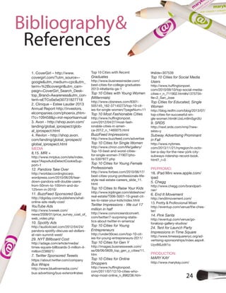 24
Bibliography&
References
1. CoverGirl – http://www.
covergirl.com/?utm_source=-
google&utm_medium=cpc&utm_
term=%2Bcovergirl&utm_cam-
paign=CoverGirl_Search_Desk-
top_Brand+Awareness&utm_con-
tent=sETCo0a5e|30731827718
2. Clinique – Estee Lauder 2013
Annual Report http://investors.
elcompanies.com/phoenix.zhtm-
l?c=109458&p=irol-reportsannual
3. Avon - http://shop.avon.com/
landing/global_iprospect/glob-
al_iprospect.html
4. Revlon - http://shop.avon.
com/landing/global_iprospect/
global_iprospect.html
MEDIA
8,15. MRI +
http://www.mriplus.com/site/index.
aspx?AspxAutoDetectCookieSup-
port=1
12. Pandora Take Over
http://worldaccordingtocarp.
wordpress.com/2010/06/26/tear-
down-pandora-will-double-users-
from-50mm-to-100mm-and-do-
125mm-in-2010/
11. BuzzFeed Sponsored Quiz
http://digiday.com/publishers/what-
online-ads-really-cost/
YouTube Ads
http://www.tvweek.com/
news/2008/01/price_survey_cost_of_
web_video.php
10. Spotify Ads
http://audio4cast.com/2012/04/24/
pandora-spotify-discuss-ad-dollars-
at-rain-summit-west/
29. NYT BIllboard Cost
http://adage.com/article/media/
times-square-billboards-3-million-4-
million/238921/
7. Twitter Sponsored Tweets
https://about.twitter.com/company
Bus Wraps
http://www.bluelinemedia.com/
bus-advertising/bus-exterior#rates
Top 10 Cities with Recent
Graduates
http://www.businessinsider.com/
best-cities-for-college-graduates-
2013-4#atlanta-ga-1
Top 10 Cities with Young Women
(Millennials)
http://www.cbsnews.com/8301-
505145_162-37145273/top-10-cit-
ies-for-single-women/?pageNum=11
Top 10 Most Fashionable Cities
com/2012/04/27/most-fash-
ionable-cities-in-ameri-
ca-2012_n_1460075.html
BuzzFeed Impressions:
http://www.buzzfeed.com/advertise
Top 10 Cities for Single Women
http://www.chron.com/life/gallery/
Top-10-best-and-worst-cities-
for-single-women-71907/pho-
to-5307877.php
Top 10 Cities for Young Female
Professionals
http://www.forbes.com/2010/06/17/
best-cities-young-professionals-life-
style-real-estate-careers_slide_11.
html
Top 10 Cities to Raise Your Kids
http://www.kiplinger.com/slideshow/
real-estate/T006-S001-10-great-cit-
ies-to-raise-your-kids/index.html
Twitter Impressions - We cut 17
million in half
http://www.convinceandconvert.
com/twitter/7-surprising-statis-
tics-about-twitter-in-america/
Top 10 Cities for Young
Entrepreneurs
http://under30ceo.com/top-10-cit-
ies-for-young-entrepreneurs-2011/
Top 10 Cities for Gen Y
http://images.businessweek.com/
ss/09/06/0609_top_gen_y_cities/11.
htm
Top 10 Cities for Online
Shoppers
com/2011/07/12/10-cities-who-
shop-most-online_n_896238.htm-
l#slide=307539
Top 10 Cities for Social Media
Users
com/2010/09/10/top-social-media-
cities-r_n_711902.html#s137575ti-
tle=2_San_Jose
Top Cities for Educated, Single
Women
top-cities-for-successful-sin-
gle-women.html#.UoLm9mSgn3U
9. SRDS
http://next.srds.com/nmp?new-
sess=y
Subway Advertising Prominant
in Fall
http://www.nytimes.
com/2013/11/21/nyregion/in-octo-
ber-a-day-for-the-new-york-city-
subways-ridership-record-book.
html?_r=0
PR/PROMO:
18. iPad Mini www.apple.com/
ipad
5. Chegg
http://www.chegg.com/brandpart-
ner/
6. End It Movement
http://enditmovement.com/
13. Pretty & Professional Mixer
http://eventup.com/venue/the-ches-
ter/
14. Pink Santa
http://eventup.com/venue/go-
foraloop-gallery-studios/
24. Tent for Launch Party
Impressions in Time Square
http://www.timessquarenyc.org/ad-
vertising-sponsorships/index.aspx#.
Uyv8I0JdX1o
PRODUCTION:
MARY KAY
http://www.marykay.com/
 