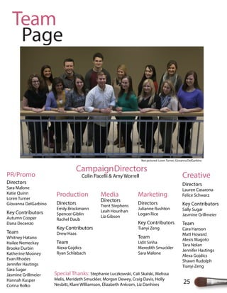 25
Team
Page
CampaignDirectors
Colin Pacelli & Amy Worrell Creative
Directors
Lauren Casarona
Felice Schwarz
Key Contributors
Sally Sugar
Jasmine Grillmeier
Team
Cara Hanson
Matt Howard
Alexis Magoto
Tara Nolan
Jennifer Hastings
Alexa Gojdics
Shawn Rudolph
Tianyi Zeng
Media
Directors
Trent Stephens
Leah Hourihan
Liz Gibson
Marketing
Directors
Julianne Rushton
Logan Rice
Key Contributors
Tianyi Zeng
Team
Udit Sinha
Meredith Smuckler
Sara Malone
Production
Directors
Emily Brockmann
Spencer Giblin
Rachel Daub
Key Contributors
Drew Haas
Team
Alexa Gojdics
Ryan Schlabach
PR/Promo
Directors
Sara Malone
Katie Quinn
Loren Turner
Giovanna DelGarbino
Key Contributors
Autumn Cooper
Dana Decenzo
Team
Whitney Hatano
Hailee Nemeckay
Brooke Durbin
Katherine Mooney
Evan Rhodes
Jennifer Hastings
Sara Sugar
Jasmine Grillmeier
Hannah Kusper
Corina Rolko
Special Thanks: Stephanie Luczkowski, Cali Skalski, Melissa
Melis, Merideth Smuckler, Morgan Dewey, Craig Davis, Holly
Nesbitt, Klare Williamson, Elizabeth Ankrom, Liz Danhires
Not pictured: Loren Turner, Giovanna DelGarbino
 