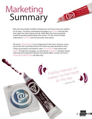 2
Marketing
Summary
for 50 years. The brand understands that beauty is a unique trait that sets
them apart from other beauty brands. While Mary Kay has successfully
created long-lasting relationships with women, it’s now time for female
millennials to connect with the brand like never before.
All women value beauty; it’s an integral part of their lives. However, young
consumers don’t purchase products the same way past generations have.
These young beauty connoisseurs value convenience and a brand with
depth. Through this campaign, we will promote interaction between female
milennials and Independent Beauty Consultants (IBCs), so they can build a
meaningful relationship with Mary Kay.
Putting makeup on
makes me feel ready
for the day.
!"#$%%&'"()
 