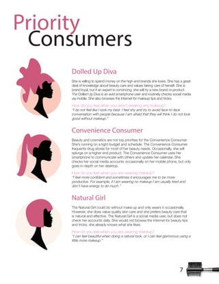 7
Priority
Consumers
Dolled Up Diva
She is willing to spend money on the high-end brands she loves. She has a great
deal of knowledge about beauty care and values taking care of herself. She is
brand loyal, but if an expert is convincing, she will try a new brand or product.
The Dolled Up Diva is an avid smartphone user and routinely checks social media
via mobile. She also browses the Internet for makeup tips and tricks.
How do you feel when you aren’t wearing any makeup?
“I do not feel like I look my best. I feel shy and try to avoid face-to-face
conversation with people because I am afraid that they will think I do not look
good without makeup.”
Convenience Consumer
Beauty and cosmetics are not top priorities for the Convenience Consumer.
She’s running on a tight budget and schedule. The Convenience Consumer
frequents drug stores for most of her beauty needs. Occasionally, she will
splurge on a higher end product. The Convenience Consumer uses her
smartphone to communicate with others and update her calendar. She
checks her social media accounts occasionally on her mobile phone, but only
goes in-depth on her desktop.
How do you feel when you are wearing makeup?
productive. For example, if I am wearing no makeup I am usually tired and
don’t have energy to do much.”
Natural Girl
The Natural Girl could do without make up and only wears it occasionally.
However, she does value quality skin care and she prefers beauty care that
is natural and effective. The Natural Girl is a social media user, but does not
check her accounts daily. She would not browse the Internet for beauty tips
and tricks; she already knows what she likes.
How do you feel when you are wearing makeup?
“I can feel beautiful when doing a natural look, or I can feel glamorous using a
little more makeup.”
 