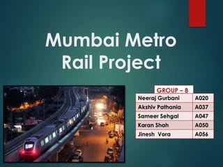 Mumbai Metro 
Rail Project 
GROUP – 8 
Neeraj Gurbani A020 
Akshiv Pathania A037 
Sameer Sehgal A047 
Karan Shah A050 
Jinesh Vora A056 
 