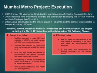 Mumbai Metro Project: Execution 
 2006: Former PM Manmohan Singh laid the foundation stone for Metro One project in June 
 2007: Reliance Infra led MMOPL awarded the contract for developing the 11.4 km Versova- 
Andheri-Ghatkopar (VAG) corridor 
 2008: Actual construction on the project began in Feb 2008, and the corridor was expected to 
be operational by 2010-end 
However, MMOPL missed as many as 10 deadlines set for completion of the project 
including the March 2013 deadline set by Maharashtra CM Prithviraj Chavan 
 Reasons for delay: 
 MMRDA supposed to make 59% land 
available to MMOPL but could manage 
only 45% when construction began 
 Complete land needed for construction 
could be handed over to MMOPL only in 
2012 
 ROW and legal issues with removal of 
encroachments and religious structures 
also stalled construction progress 
 Unavailability of records of underground 
utilities forced MMOPL to change design 
on numerous occasions 
 Delay in safety certifications from RDSO 
and Fire department 
 Effects of delay: 
 MMOPL asking for steep increase in the 
fare creating a controversy in the media 
and asking for reimbursements for 
expenses 
 8 year delay and harassments for 
Mumbai commuters on the affected 
stretch 
 