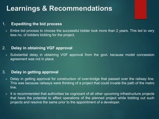Learnings & Recommendations 
1. Expediting the bid process 
 Entire bid process to choose the successful bidder took more than 2 years. This led to very 
less no. of bidders bidding for the project. 
2. Delay in obtaining VGF approval 
 Substantial delay in obtaining VGF approval from the govt. because model concession 
agreement was not in place. 
3. Delay in getting approval 
 Delay in getting approval for construction of over-bridge that passed over the railway line. 
This was because railways were thinking of a project that could invade the path of the metro 
line. 
 It is recommended that authorities be cognizant of all other upcoming infrastructure projects 
that have the potential to affect operations of the planned project while bidding out such 
projects and resolve the same prior to the appointment of a developer. 
 