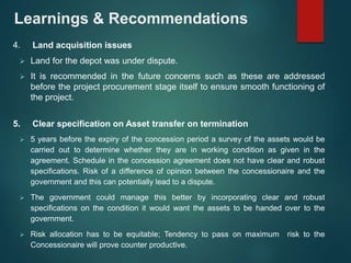 Learnings & Recommendations 
4. Land acquisition issues 
 Land for the depot was under dispute. 
 It is recommended in the future concerns such as these are addressed 
before the project procurement stage itself to ensure smooth functioning of 
the project. 
5. Clear specification on Asset transfer on termination 
 5 years before the expiry of the concession period a survey of the assets would be 
carried out to determine whether they are in working condition as given in the 
agreement. Schedule in the concession agreement does not have clear and robust 
specifications. Risk of a difference of opinion between the concessionaire and the 
government and this can potentially lead to a dispute. 
 The government could manage this better by incorporating clear and robust 
specifications on the condition it would want the assets to be handed over to the 
government. 
 Risk allocation has to be equitable; Tendency to pass on maximum risk to the 
Concessionaire will prove counter productive. 
 