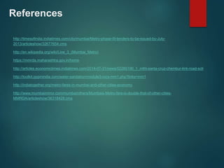 References 
http://timesofindia.indiatimes.com/city/mumbai/Metro-phase-III-tenders-to-be-issued-by-July- 
2013/articleshow/32677654.cms 
http://en.wikipedia.org/wiki/Line_3_(Mumbai_Metro) 
https://mmrda.maharashtra.gov.in/home 
http://articles.economictimes.indiatimes.com/2014-07-31/news/52285190_1_mthl-santa-cruz-chembur-link-road-sclr 
http://toolkit.pppinindia.com/water-sanitation/module3-rocs-mm1.php?links=mm1 
http://indiatogether.org/metro-fares-in-mumbai-and-other-cities-economy 
http://www.mumbaimirror.com/mumbai/others/Mumbais-Metro-fare-is-double-that-of-other-cities- 
MMRDA/articleshow/36318428.cms 
 