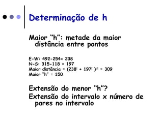 Determinação de h
Maior “h”: metade da maior
distância entre pontos
E-W: 492-254= 238
N-S: 315-118 = 197
Maior distância = (2382
+ 1972
)1/2
= 309
Maior “h” = 150
Extensão do menor “h”?
Extensão do intervalo x número de
pares no intervalo
 