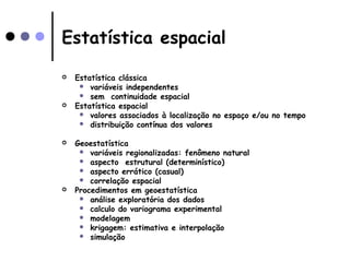Estatística espacial
 Estatística clássica
 variáveis independentes
 sem continuidade espacial
 Estatística espacial
 valores associados à localização no espaço e/ou no tempo
 distribuição contínua dos valores
 Geoestatística
 variáveis regionalizadas: fenômeno natural
 aspecto estrutural (determinístico)
 aspecto errático (casual)
 correlação espacial
 Procedimentos em geoestatística
 análise exploratória dos dados
 calculo do variograma experimental
 modelagem
 krigagem: estimativa e interpolação
 simulação
 