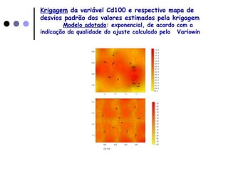Krigagem da variável Cd100 e respectivo mapa de
desvios padrão dos valores estimados pela krigagem
Modelo adotado: exponencial, de acordo com a
indicação da qualidade do ajuste calculado pelo Variowin
3 0 0 3 5 0 4 0 0 4 5 0
1 5 0
2 0 0
2 5 0
3 0 0
9 9 . 5
1 0 0 . 5
1 0 1 . 5
1 0 2 . 5
1 0 3 . 5
1 0 4 . 5
1 0 5 . 5
1 0 6 . 5
1 0 7 . 5
1 0 8 . 5
1 0 9 . 5
1 1 0 . 5
1 1 1 . 5
1 1 2 . 5
1 1 3 . 5
1 1 4 . 5
3 0 0 3 5 0 4 0 0 4 5 0
1 5 0
2 0 0
2 5 0
3 0 0
1 . 6 5
1 . 7 5
1 . 8 5
1 . 9 5
2 . 0 5
2 . 1 5
2 . 2 5
2 . 3 5
2 . 4 5
2 . 5 5
2 . 6 5
2 . 7 5
2 . 8 5
2 . 9 5
3 . 0 5
C d 1 0 0
 