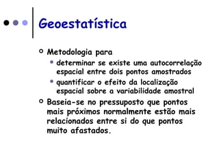 Geoestatística
 Metodologia para
 determinar se existe uma autocorrelação
espacial entre dois pontos amostrados
 quantificar o efeito da localização
espacial sobre a variabilidade amostral
 Baseia-se no pressuposto que pontos
mais próximos normalmente estão mais
relacionados entre si do que pontos
muito afastados.
 