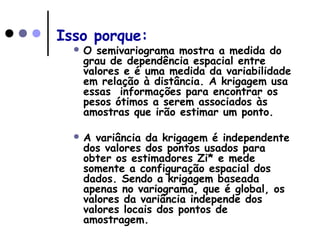 Isso porque:
 O semivariograma mostra a medida do
grau de dependência espacial entre
valores e é uma medida da variabilidade
em relação à distância. A krigagem usa
essas informações para encontrar os
pesos ótimos a serem associados às
amostras que irão estimar um ponto.
 A variância da krigagem é independente
dos valores dos pontos usados para
obter os estimadores Zi* e mede
somente a configuração espacial dos
dados. Sendo a krigagem baseada
apenas no variograma, que é global, os
valores da variância independe dos
valores locais dos pontos de
amostragem.
 