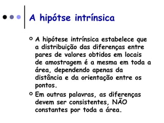 A hipótse intrínsica
 A hipótese intrínsica estabelece que
a distribuição das diferenças entre
pares de valores obtidos em locais
de amostragem é a mesma em toda a
área, dependendo apenas da
distância e da orientação entre os
pontos.
 Em outras palavras, as diferenças
devem ser consistentes, NÃO
constantes por toda a área.
 