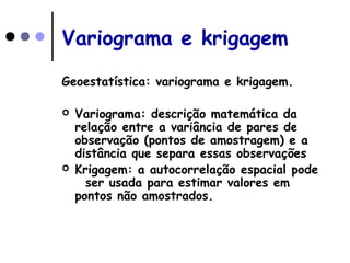 Variograma e krigagem
Geoestatística: variograma e krigagem.
 Variograma: descrição matemática da
relação entre a variância de pares de
observação (pontos de amostragem) e a
distância que separa essas observações
 Krigagem: a autocorrelação espacial pode
ser usada para estimar valores em
pontos não amostrados.
 
