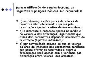 para a utilização do semivariograma as
seguintes suposições básicas são requeridas:
 a) as diferenças entre pares de valores de
amostras são determinadas apenas pela
orientação espacial relativa dessas amostras;
 b) o interesse é enfocado apenas na média e
na variância das diferenças, significando que
esses dois parâmetros dependem unicamente da
orientação (hipótese intrínseca);
 c) por conveniência assume-se que os valores
da área de interesse não apresentam tendência
que possa afetar os resultados e assim a
preocupação será apenas com a variância das
diferenças entre valores das amostras.
 