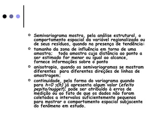  Semivariograma mostra, pela análise estrutural, o
comportamento espacial da variável regionalizada ou
de seus resíduos, quando na presença de tendência:
 tamanho da zona de influência em torno de uma
amostra; toda amostra cuja distância ao ponto a
ser estimado for menor ou igual ao alcance,
fornece informações sobre o ponto
 anisotropia, quando os semivariogramas se mostram
diferentes para diferentes direções de linhas de
amostragem;
 continuidade, pela forma do variograma quando
para h=0 γ(h) já apresenta algum valor (efeito
pepita/nugget); pode ser atribuído à erros de
medição ou ao fato de que os dados não foram
coletados a intervalos suficientemente pequenos
para mostrar o comportamento espacial subjacente
do fenômeno em estudo.
 