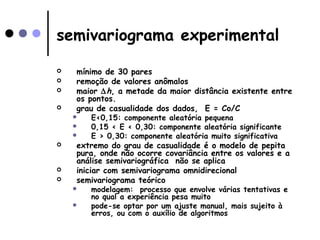 semivariograma experimental
 mínimo de 30 pares
 remoção de valores anômalos
 maior ∆h, a metade da maior distância existente entre
os pontos.
 grau de casualidade dos dados, E = Co/C
 E<0,15: componente aleatória pequena
 0,15 < E < 0,30: componente aleatória significante
 E > 0,30: componente aleatória muito significativa
 extremo do grau de casualidade é o modelo de pepita
pura, onde não ocorre covariância entre os valores e a
análise semivariográfica não se aplica
 iniciar com semivariograma omnidirecional
 semivariograma teórico
 modelagem: processo que envolve várias tentativas e
no qual a experiência pesa muito
 pode-se optar por um ajuste manual, mais sujeito à
erros, ou com o auxílio de algoritmos
 