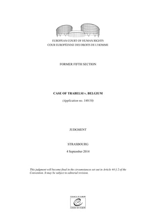 FORMER FIFTH SECTION 
CASE OF TRABELSI v. BELGIUM 
(Application no. 140/10) 
JUDGMENT 
STRASBOURG 
4 September 2014 
This judgment will become final in the circumstances set out in Article 44 § 2 of the Convention. It may be subject to editorial revision. 
 