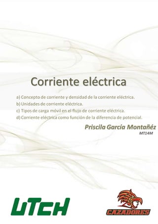 Corriente eléctrica
Priscila García Montañéz
a) Concepto de corriente y densidad de la corriente eléctrica.
b) Unidades de corriente eléctrica.
c) Tiposde carga móvil en el flujo de corriente eléctrica.
d) Corriente eléctrica como función de la diferencia de potencial.
MT14M
 