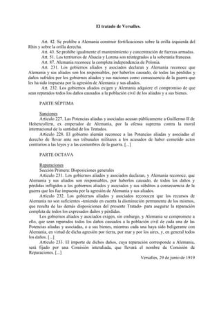 El tratado de Versalles.
Art. 42. Se prohíbe a Alemania construir fortificaciones sobre la orilla izquierda del
Rhin y sobre la orilla derecha.
Art. 43. Se prohíbe igualmente el mantenimiento y concentración de fuerzas armadas.
Art. 51. Los territorios de Alsacia y Lorena son reintegrados a la soberanía francesa.
Art. 87. Alemania reconoce la completa independencia de Polonia.
Art. 231. Los gobiernos aliados y asociados declaran y Alemania reconoce que
Alemania y sus aliados son los responsables, por haberlos causado, de todas las pérdidas y
daños sufridos por los gobiernos aliados y sus naciones como consecuencia de la guerra que
les ha sido impuesta por la agresión de Alemania y sus aliados.
Art. 232. Los gobiernos aliados exigen y Alemania adquiere el compromiso de que
sean reparados todos los daños causados a la población civil de los aliados y a sus bienes.
PARTE SÉPTIMA
Sanciones
Artículo 227. Las Potencias aliadas y asociadas acusan públicamente a Guillermo II de
Hohenzollern, ex emperador de Alemania, por la ofensa suprema contra la moral
internacional de la santidad de los Tratados.
Artículo 228. El gobierno alemán reconoce a las Potencias aliadas y asociadas el
derecho de llevar ante sus tribunales militares a los acusados de haber cometido actos
contrarios a las leyes y a las costumbres de la guerra. [...]
PARTE OCTAVA
Reparaciones
Sección Primera: Disposiciones generales
Artículo 231. Los gobiernos aliados y asociados declaran, y Alemania reconoce, que
Alemania y sus aliados son responsables, por haberlos causado, de todos los daños y
pérdidas infligidos a los gobiernos aliados y asociados y sus súbditos a consecuencia de la
guerra que les fue impuesta por la agresión de Alemania y sus aliados.
Artículo 232. Los gobiernos aliados y asociados reconocen que los recursos de
Alemania no son suficientes -teniendo en cuenta la disminución permanente de los mismos,
que resulta de las demás disposiciones del presente Tratado- para asegurar la reparación
completa de todos los expresados daños y pérdidas.
Los gobiernos aliados y asociados exigen, sin embargo, y Alemania se compromete a
ello, que sean reparados todos los daños causados a la población civil de cada una de las
Potencias aliadas y asociadas, o a sus bienes, mientras cada una haya sido beligerante con
Alemania, en virtud de dicha agresión por tierra, por mar y por los aires, y, en general todos
los daños. [...]
Artículo 233. El importe de dichos daños, cuya reparación corresponde a Alemania,
será fijado por una Comisión interaliada, que llevará el nombre de Comisión de
Reparaciones. [...]
Versalles, 29 de junio de 1919
 